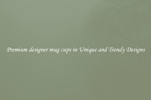 Premium designer mug cups in Unique and Trendy Designs