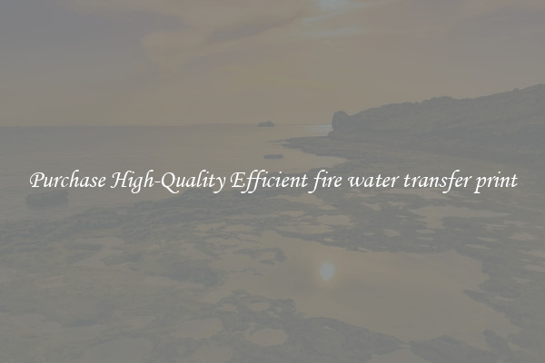 Purchase High-Quality Efficient fire water transfer print